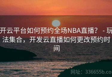 开云平台如何预约全场NBA直播？ - 玩法集合，开发云直播如何更改预约时间