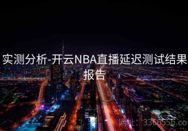 实测分析-开云NBA直播延迟测试结果报告