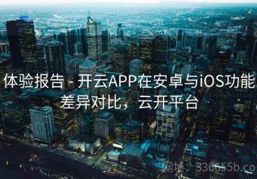 体验报告 - 开云APP在安卓与iOS功能差异对比，云开平台