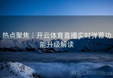 热点聚焦｜开云体育直播实时弹幕功能升级解读