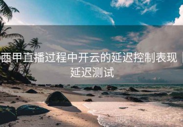 西甲直播过程中开云的延迟控制表现｜延迟测试