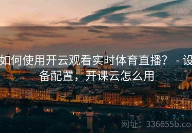 如何使用开云观看实时体育直播？ - 设备配置，开课云怎么用