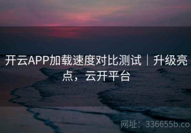开云APP加载速度对比测试｜升级亮点，云开平台