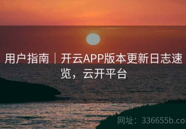 用户指南｜开云APP版本更新日志速览，云开平台
