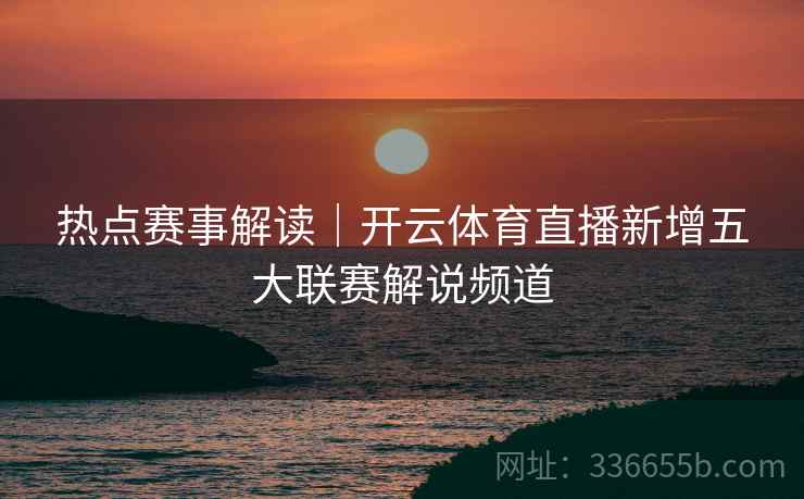 热点赛事解读|开云体育直播新增五大联赛解说频道 热点赛事解读|开云体育直播新增五大联赛解说频道