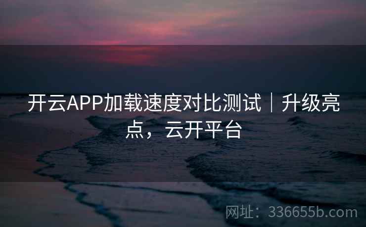 开云APP加载速度对比测试|升级亮点,云开平台 开云APP加载速度对比测试|升级亮点,云开平台