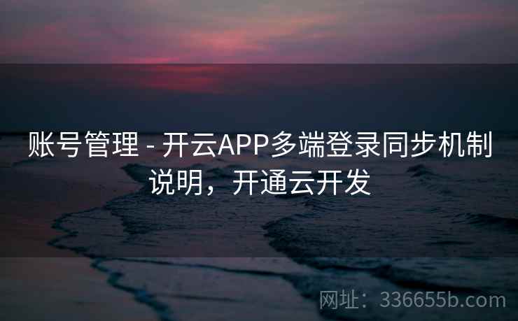 账号管理 - 开云APP多端登录同步机制说明,开通云开发 账号管理 - 开云APP多端登录同步机制说明,开通云开发