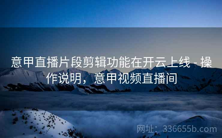 意甲直播片段剪辑功能在开云上线 - 操作说明,意甲视频直播间 意甲直播片段剪辑功能在开云上线 - 操作说明,意甲视频直播间