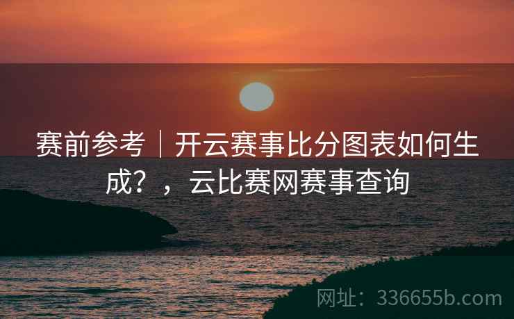 赛前参考|开云赛事比分图表如何生成?,云比赛网赛事查询 赛前参考|开云赛事比分图表如何生成?,云比赛网赛事查询