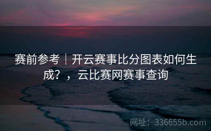 赛前参考|开云赛事比分图表如何生成?,云比赛网赛事查询 赛前参考|开云赛事比分图表如何生成?,云比赛网赛事查询