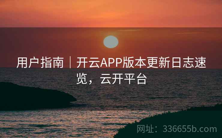 用户指南｜开云APP版本更新日志速览，云开平台