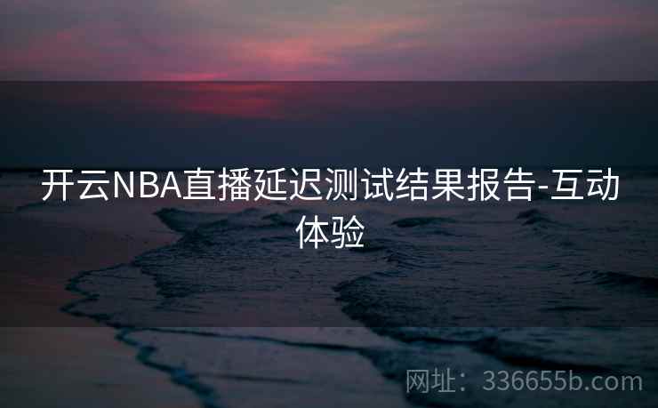 开云NBA直播延迟测试结果报告-互动体验 开云NBA直播延迟测试结果报告-互动体验