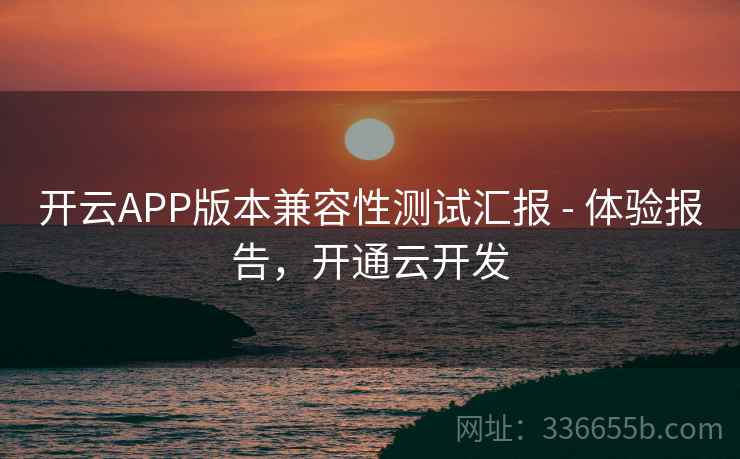 开云APP版本兼容性测试汇报 - 体验报告,开通云开发 开云APP版本兼容性测试汇报 - 体验报告,开通云开发