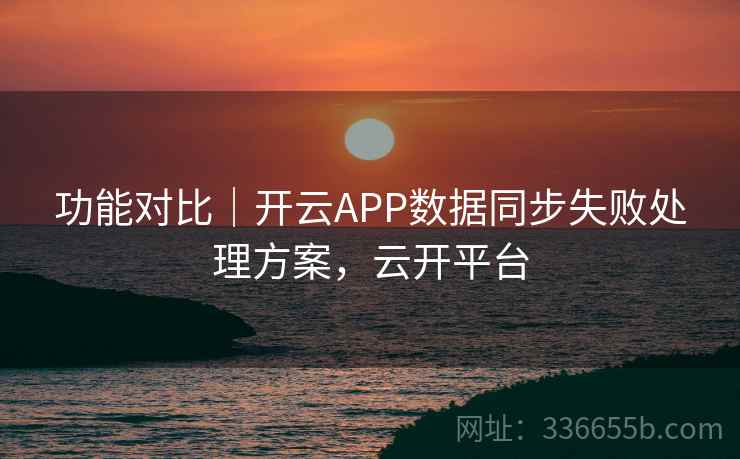 功能对比|开云APP数据同步失败处理方案,云开平台 功能对比|开云APP数据同步失败处理方案,云开平台