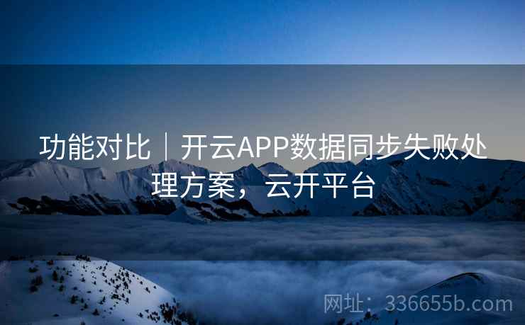 功能对比|开云APP数据同步失败处理方案,云开平台 功能对比|开云APP数据同步失败处理方案,云开平台