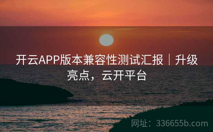 开云APP版本兼容性测试汇报|升级亮点,云开平台 开云APP版本兼容性测试汇报|升级亮点,云开平台
